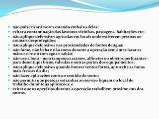  não pulverizar árvores estando embaixo delas;
 evitar a contaminação das lavouras vizinhas, pastagens, habitações etc;
 não aplique defensivos agrícolas em locais onde estiverem pessoas ou
animais desprotegidos;
 não aplique defensivos nas proximidades de fontes de água;
 não fume, não beba e não coma durante a operação sem antes lavar as
mãos e o rosto com água e sabão;
 não use a boca - nem tampouco arames, alfinetes ou objetos perfurantes -
para desentupir bicos, válvulas e outras partes dos equipamentos;
 não aplique defensivos quando houver ventos fortes, aproveite as horas
mais frescas do dia;
 não fazer aplicações contra o sentido do vento;
 não permitir que pessoas estranhas ao serviço fiquem no local de
trabalho durante as aplicações; e
 evitar que os operários durante a operação trabalhem próximo uns dos
outros.
 