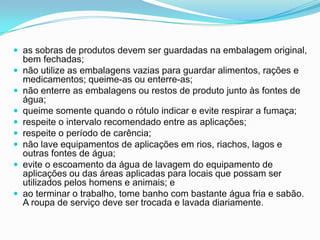  as sobras de produtos devem ser guardadas na embalagem original,
bem fechadas;
 não utilize as embalagens vazias para guardar alimentos, rações e
medicamentos; queime-as ou enterre-as;
 não enterre as embalagens ou restos de produto junto às fontes de
água;
 queime somente quando o rótulo indicar e evite respirar a fumaça;
 respeite o intervalo recomendado entre as aplicações;
 respeite o período de carência;
 não lave equipamentos de aplicações em rios, riachos, lagos e
outras fontes de água;
 evite o escoamento da água de lavagem do equipamento de
aplicações ou das áreas aplicadas para locais que possam ser
utilizados pelos homens e animais; e
 ao terminar o trabalho, tome banho com bastante água fria e sabão.
A roupa de serviço deve ser trocada e lavada diariamente.
 