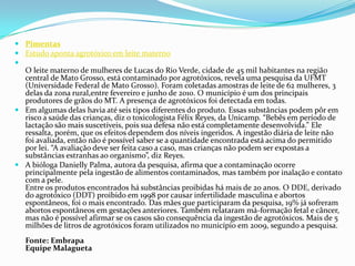  Pimentas
 Estudo aponta agrotóxico em leite materno

O leite materno de mulheres de Lucas do Rio Verde, cidade de 45 mil habitantes na região
central de Mato Grosso, está contaminado por agrotóxicos, revela uma pesquisa da UFMT
(Universidade Federal de Mato Grosso). Foram coletadas amostras de leite de 62 mulheres, 3
delas da zona rural,entre fevereiro e junho de 2010. O município é um dos principais
produtores de grãos do MT. A presença de agrotóxicos foi detectada em todas.
 Em algumas delas havia até seis tipos diferentes do produto. Essas substâncias podem pôr em
risco a saúde das crianças, diz o toxicologista Félix Reyes, da Unicamp. “Bebês em período de
lactação são mais suscetíveis, pois sua defesa não está completamente desenvolvida.” Ele
ressalta, porém, que os efeitos dependem dos níveis ingeridos. A ingestão diária de leite não
foi avaliada, então não é possível saber se a quantidade encontrada está acima do permitido
por lei. “A avaliação deve ser feita caso a caso, mas crianças não podem ser expostas a
substâncias estranhas ao organismo”, diz Reyes.
 A bióloga Danielly Palma, autora da pesquisa, afirma que a contaminação ocorre
principalmente pela ingestão de alimentos contaminados, mas também por inalação e contato
com a pele.
Entre os produtos encontrados há substâncias proibidas há mais de 20 anos. O DDE, derivado
do agrotóxico (DDT) proibido em 1998 por causar infertilidade masculina e abortos
espontâneos, foi o mais encontrado. Das mães que participaram da pesquisa, 19% já sofreram
abortos espontâneos em gestações anteriores. Também relataram má-formação fetal e câncer,
mas não é possível afirmar se os casos são consequência da ingestão de agrotóxicos. Mais de 5
milhões de litros de agrotóxicos foram utilizados no município em 2009, segundo a pesquisa.
Fonte: Embrapa
Equipe Malagueta
 