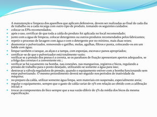 A manutenção e limpeza dos aparelhos que aplicam defensivos, devem ser realizadas ao final de cada dia
de trabalho ou a cada recarga com outro tipo de produto, tomando os seguintes cuidados:
 colocar os EPIs recomendados;
 após o uso, certificar de que toda a calda do produto foi aplicada no local recomendado;
 junto com a água de limpeza, colocar detergentes ou outros produtos recomendados pelos fabricantes;
 repetir o processo de lavagem com água e com o detergente por no mínimo, mais duas vezes;
 desmontar o pulverizador, removendo o gatilho, molas, agulhas, filtros e ponta, colocando-os em um
balde com água;
 limpar também o tanque, as alças e a tampa, com esponjas, escovas e panos apropriados;
 certificar-se de que o pulverizador está totalmente vazio;
verificar se a pressão dos pneus é a correta, se os parafusos de fixação apresentam apertos adequados, se
a folga das correias é a conveniente etc.;
 verificar se há vazamento na bomba, nas conexões, nas mangueiras, registros e bicos, regulando a
pressão de trabalho para o ponto desejado, utilizando-se somente a água para isso;
 destravar a válvula reguladora de pressão, quando o equipamento estiver com a bomba funcionando sem
estar pulverizando. O mesmo procedimento deverá ser seguido nos períodos de inatividade da
máquina;
 no preparo da calda, utilizar somente água limpa, sem materiais em suspensão, especialmente areia;
 regular o equipamento, sempre que o gasto de calda variar de 15% em relação ao obtido com a calibração
inicial; e
 trocar os componentes do bico sempre que a sua vazão diferir de 5% da média dos bicos da mesma
especificação.
 