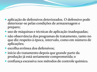  aplicação de defensivos deteriorados. O defensivo pode
deteriorar-se pelas condições de armazenagem e
preparo;
 uso de máquinas e técnicas de aplicação inadequadas;
 não observância dos programas de tratamento, tanto no
que diz respeito à época, intervalo, como em número de
aplicações;
 escolha errônea dos defensivos;
 início do tratamento depois que grande parte da
produção já está seriamente comprometida; e
 confiança excessiva nos métodos de controle químico.
 