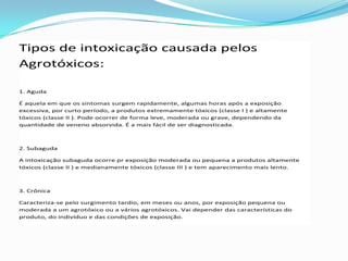 Tipos de intoxicação causada pelos
Agrotóxicos:
1. Aguda
É aquela em que os sintomas surgem rapidamente, algumas horas após a exposição
excessiva, por curto período, a produtos extremamente tóxicos (classe I ) e altamente
tóxicos (classe II ). Pode ocorrer de forma leve, moderada ou grave, dependendo da
quantidade de veneno absorvida. É a mais fácil de ser diagnosticada.
2. Subaguda
A intoxicação subaguda ocorre pr exposição moderada ou pequena a produtos altamente
tóxicos (classe II ) e medianamente tóxicos (classe III ) e tem aparecimento mais lento.
3. Crônica
Caracteriza-se pelo surgimento tardio, em meses ou anos, por exposição pequena ou
moderada a um agrotóxico ou a vários agrotóxicos. Vai depender das características do
produto, do indivíduo e das condições de exposição.
 