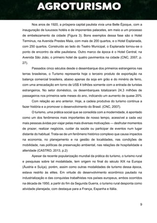 9
Nos anos de 1920, a próspera capital paulista vivia uma Belle Époque, com a
inauguração de luxuosos hotéis e de imponentes palacetes, em meio a um processo
de embelezamento da cidade (Figura 3). Bons exemplos dessa fase são o Hotel
Terminus, na Avenida Prestes Maia, com mais de 200 quartos, e o Hotel Esplanada,
com 250 quartos. Construído ao lado do Teatro Municipal, o Esplanada tornou-se o
ponto de encontro da elite paulistana. Outro marco da época é o Hotel Central, na
Avenida São João, o primeiro hotel de quatro pavimentos na cidade (CNC, 2007, p.
27).
Passados cinco séculos desde o desembarque dos primeiros estrangeiros nas
terras brasileiras, o Turismo representa hoje o terceiro produto de exportação na
balança comercial brasileira, abaixo apenas da soja em grão e do minério de ferro,
com uma arrecadação em torno de US$ 4 bilhões somente com a entrada de turistas
estrangeiros. No setor doméstico, os desembarques totalizaram 24,3 milhões de
passageiros nos primeiros sete meses do ano, indicando um aumento de quase 20%
Com relação ao ano anterior. Hoje, a cadeia produtiva do turismo continua a
fazer história e a promover o desenvolvimento do Brasil. (CNC, 2007).
O turismo, uma prática social que se consolida com a modernidade, é apontado
como um dos fenômenos mais importantes de nosso tempo, acessível a cada vez
mais pessoas ávidas por viajar pelas mais diversas motivações — desfrutar momentos
de prazer, realizar negócios, cuidar da saúde ou participar de eventos num lugar
distante do habitual. Trata-se de um fenômeno histórico complexo que causa impactos
na economia, no planejamento e na gestão de localidades, nas condições de
mobilidade, nas políticas de preservação ambiental, nas relações de hospitalidade e
alteridade (CASTRO, 2013, p.2)
Apesar da recente popularização mundial da prática do turismo, o turismo rural
e pesquisas sobre tal modalidade, tem origem no final do século XIX na Europa
(Áustria e Suíça), porém, assim como outras modalidades de turismo dessa época,
estava restrito às elites. Em virtude do desenvolvimento econômico pautado na
industrialização e das conquistas trabalhistas nos países europeus, ambos ocorridos
na década de 1950, a partir do fim da Segunda Guerra, o turismo rural desponta como
atividade planejada, com destaque para a França, Espanha e Itália.
 