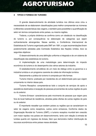 10
4 TIPOS E FORMAS DE TURISMO
O grande desenvolvimento da atividade turística nos últimos anos criou a
necessidade de se elaborarem classificações para melhor compreender as inúmeras
e diferentes características das viagens, e também para possibilitar a quantificação do
setor em termos comparáveis entre países, ou mesmo regiões.
Todavia, a própria dinâmica se confirma como um obstáculo na classificação
do turismo e, por consequência na elaboração de categorias que sejam
suficientemente abrangentes. Nesse sentido, a Conferência Internacional de
Estatísticas do Turismo organizada pela OMT em 1991, e cujas recomendações foram
posteriormente adotadas pela Comissão Estatística das Nações Unidas, teve os
seguintes objetivos:
O desenvolvimento de uma definição uniforme e integrada e de um sistema de
classificação das estatísticas do turismo.
A implementação de uma metodologia para determinação do impacto
econômico do turismo e do desempenho dos vários setores da indústria.
O estabelecimento simultâneo de um meio de diálogo entre os governos e a
indústria turística e um programa coerente de coleta de informação turística.
Basicamente a prática do turismo é composta por três formas:
Turismo Interno: praticado por residentes de um determinado país que viajam
unicamente no interior desse país.
Turismo Receptivo: compreende-se todo o conjunto de serviços de apoio e
assistência destinados à recepção de pessoas provenientes de outras regiões do país
ou do exterior.
Turismo Emissor: caracteriza-se pelo movimento de pessoas que viajam para
fora do local habitual de residência, atraídas pelas ofertas de outras regiões do país
ou do exterior.
É importante ressaltar que existem países ou regiões que se caracterizam no
setor de viagens como receptivos, outros como emissivos. Conforme dados da
Organização Mundial do Turismo (OMT), o turismo receptivo mundial tem crescido
com maior rapidez nos países em desenvolvimento, tanto com relação à entrada de
turistas quanto em ingresso de divisas, fator que demonstra melhor distribuição de
recursos econômicos entre países nessa atividade.
 