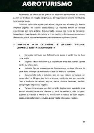 11
Atualmente, as formas de se praticar as atividades relacionadas ao turismo
podem ser divididas em relação à organização da viagem como: turismo individual ou
turismo organizado.
O turismo individual é aquele praticado em viagens sem a intervenção de uma
empresa (agência de viagens especializada). Os viajantes tomam as devidas
providências por conta própria: documentação, reserva nos meios de transporte,
hospedagem, levantamento de material sobre o destino, roteiros entre outros itens.
Nesse caso, não é possível estabelecer previamente um orçamento preciso.
5 DIFERENÇAS ENTRE CATEGORIAS DE VIAJANTES, VISITANTE,
VERANISTA, TURISTA E EXCURSIONISTA
 Veranista: indivíduos que habitualmente passa o verão fora do local
onde reside.
 Viajante: São os indivíduos que se deslocam entre dois ou mais lugares
dentro ou fora do país.
 Visitante: São as pessoas que se deslocam para um lugar diferente de
onde mora. O tempo de permanência deve ser inferior a 12 meses.
 Excursionista: todo o indivíduo que em sua viagem permanece um
tempo inferior a 24 horas fora do local em que residência, mas sem pernoitar.
Com a finalidade de recreio, esporte, saúde, motivos familiares, estudos,
peregrinação religiosa ou negócio.
 Turistas: toda pessoa, sem discriminação de etnia, sexo ou religião entra
em um território contratante diferente do local de residência, com um prazo
superior a 24 horas e inferior a 12 meses com o objetivo de lazer, esporte,
saúde, motivos familiares, estudos, peregrinação religiosa ou negócio.
 