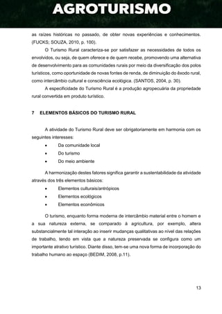 13
as raízes históricas no passado, de obter novas experiências e conhecimentos.
(FUCKS; SOUZA, 2010, p. 100).
O Turismo Rural caracteriza-se por satisfazer as necessidades de todos os
envolvidos, ou seja, de quem oferece e de quem recebe, promovendo uma alternativa
de desenvolvimento para as comunidades rurais por meio da diversificação dos polos
turísticos, como oportunidade de novas fontes de renda, de diminuição do êxodo rural,
como intercâmbio cultural e consciência ecológica. (SANTOS, 2004, p. 30).
A especificidade do Turismo Rural é a produção agropecuária da propriedade
rural convertida em produto turístico.
7 ELEMENTOS BÁSICOS DO TURISMO RURAL
A atividade do Turismo Rural deve ser obrigatoriamente em harmonia com os
seguintes interesses:
 Da comunidade local
 Do turismo
 Do meio ambiente
A harmonização destes fatores significa garantir a sustentabilidade da atividade
através dos três elementos básicos:
 Elementos culturais/antrópicos
 Elementos ecológicos
 Elementos econômicos
O turismo, enquanto forma moderna de intercâmbio material entre o homem e
a sua natureza externa, se comparado à agricultura, por exemplo, altera
substancialmente tal interação ao inserir mudanças qualitativas ao nível das relações
de trabalho, tendo em vista que a natureza preservada se configura como um
importante atrativo turístico. Diante disso, tem-se uma nova forma de incorporação do
trabalho humano ao espaço (BEDIM, 2008, p.11).
 