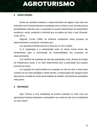14
8 AGROTURISMO
Dentro da realidade brasileira, o desenvolvimento de regiões rurais deve ser
entendido como fundamental para a sociedade como um todo e como uma das poucas
possibilidades restantes para a superação do quadro desordenado de desequilíbrio
econômico, social, ambiental e territorial que se alastra por todo o país (Guzzatti:
Tures, 2011).
Segundo Turnes (1996), as diretrizes norteadoras deste processo de
desenvolvimento rural devem considerar que:
a) A agricultura familiar deve ser a base de um novo modelo;
b) A cooperação e a solidariedade entre os atores sociais locais são
fundamentais para a manutenção da sustentabilidade dos processos de
desenvolvimento;
c) A melhoria da qualidade de vida das populações rurais, através da criação
de infraestrutura social, é um fator determinante para a perenidade dos projetos
econômicos locais;
d) A geração de oportunidades de ocupação da mão de obra e renda deve
constituir-se em meta estratégica. Neste sentido, a revalorização dos espaços locais
deve prever a criação de novas oportunidades de trabalho, priorizando as populações
mais jovens.
9 DEFINIÇÃO:
Agro Turismo é uma modalidade de turismo praticada no meio rural, por
agricultores familiares dispostos a compartilhar seu modo de vida com os habitantes
do meio urbano.
 