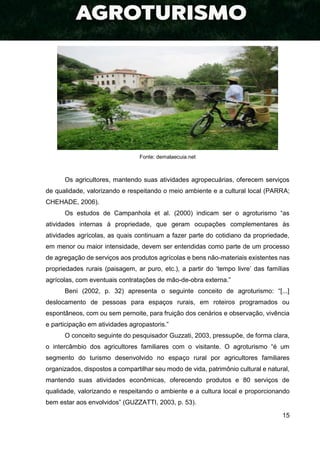 15
Fonte: demalaecuia.net
Os agricultores, mantendo suas atividades agropecuárias, oferecem serviços
de qualidade, valorizando e respeitando o meio ambiente e a cultural local (PARRA;
CHEHADE, 2006).
Os estudos de Campanhola et al. (2000) indicam ser o agroturismo “as
atividades internas à propriedade, que geram ocupações complementares às
atividades agrícolas, as quais continuam a fazer parte do cotidiano da propriedade,
em menor ou maior intensidade, devem ser entendidas como parte de um processo
de agregação de serviços aos produtos agrícolas e bens não-materiais existentes nas
propriedades rurais (paisagem, ar puro, etc.), a partir do ‘tempo livre’ das famílias
agrícolas, com eventuais contratações de mão-de-obra externa.”
Beni (2002, p. 32) apresenta o seguinte conceito de agroturismo: “[...]
deslocamento de pessoas para espaços rurais, em roteiros programados ou
espontâneos, com ou sem pernoite, para fruição dos cenários e observação, vivência
e participação em atividades agropastoris.”
O conceito seguinte do pesquisador Guzzati, 2003, pressupõe, de forma clara,
o intercâmbio dos agricultores familiares com o visitante. O agroturismo “é um
segmento do turismo desenvolvido no espaço rural por agricultores familiares
organizados, dispostos a compartilhar seu modo de vida, patrimônio cultural e natural,
mantendo suas atividades econômicas, oferecendo produtos e 80 serviços de
qualidade, valorizando e respeitando o ambiente e a cultura local e proporcionando
bem estar aos envolvidos” (GUZZATTI, 2003, p. 53).
 