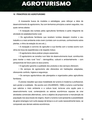 16
10 PRINCÍPIOS DO AGROTURISMO
A incessante busca de modelos e estratégias, para reforçar a ideia de
desenvolvimento do agroturismo, faz com tenhamos princípios a serem seguidos, nos
quais vemos abaixo:
• A recepção dos turistas pelos agricultores familiares é parte integrante da
atividade do estabelecimento rural;
• Os agricultores familiares que recebem turistas desejam mostrar o seu
trabalho e o meio ambiente onde vivem (contato com os animais, conhecimento sobre
plantas, o ritmo da estação do ano etc.);
• A recepção e convívio do agricultor e sua família com o turista ocorre num
clima de troca de experiências e de respeito mútuo;
• O agroturismo deve praticar preços acessíveis;
• O agroturismo se constitui num fator de desenvolvimento local, contribuindo
para manter o meio rural "vivo" - demográfica, cultural e ambientalmente – com
perspectivas de futuro para os seus jovens;
• O agricultor garante a qualidade dos produtos e dos serviços oferecem;
• Os serviços de agroturismo são oferecidos em habitações adaptadas,
oferecendo conforto, higiene e segurança;
• Os serviços agroturísticos são planejados e organizados pelos agricultores
familiares.
É preciso ressaltar que essa modalidade de turismo é moderna e profissional,
sem perder a ruralidade. De acordo com (VILARINHO, 1998) o turismo rural familiar
que valoriza o meio ambiente e a cultura local, torna-se uma opção para o
desenvolvimento rural, contemplando os setores econômicos capazes de criar
atividades comerciais alternativas, como o objetivo de proporcionar a manutenção da
população nos seus locais de origens. Assim o turismo rural apresenta a possibilidade
de gerar empregos num curto espaço de tempo e a um custo razoavelmente baixo, se
comparado aos demais setores econômicos.
 