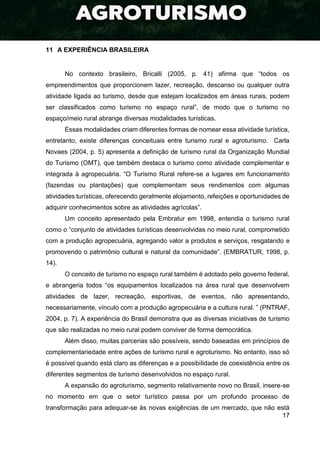 17
11 A EXPERIÊNCIA BRASILEIRA
No contexto brasileiro, Bricalli (2005, p. 41) afirma que “todos os
empreendimentos que proporcionem lazer, recreação, descanso ou qualquer outra
atividade ligada ao turismo, desde que estejam localizados em áreas rurais, podem
ser classificados como turismo no espaço rural”, de modo que o turismo no
espaço/meio rural abrange diversas modalidades turísticas.
Essas modalidades criam diferentes formas de nomear essa atividade turística,
entretanto, existe diferenças conceituais entre turismo rural e agroturismo. Carla
Novaes (2004, p. 5) apresenta a definição de turismo rural da Organização Mundial
do Turismo (OMT), que também destaca o turismo como atividade complementar e
integrada à agropecuária. “O Turismo Rural refere-se a lugares em funcionamento
(fazendas ou plantações) que complementam seus rendimentos com algumas
atividades turísticas, oferecendo geralmente alojamento, refeições e oportunidades de
adquirir conhecimentos sobre as atividades agrícolas”.
Um conceito apresentado pela Embratur em 1998, entendia o turismo rural
como o “conjunto de atividades turísticas desenvolvidas no meio rural, comprometido
com a produção agropecuária, agregando valor a produtos e serviços, resgatando e
promovendo o patrimônio cultural e natural da comunidade”. (EMBRATUR, 1998, p.
14).
O conceito de turismo no espaço rural também é adotado pelo governo federal,
e abrangeria todos “os equipamentos localizados na área rural que desenvolvem
atividades de lazer, recreação, esportivas, de eventos, não apresentando,
necessariamente, vínculo com a produção agropecuária e a cultura rural. ” (PNTRAF,
2004, p. 7). A experiência do Brasil demonstra que as diversas iniciativas de turismo
que são realizadas no meio rural podem conviver de forma democrática.
Além disso, muitas parcerias são possíveis, sendo baseadas em princípios de
complementariedade entre ações de turismo rural e agroturismo. No entanto, isso só
é possível quando está claro as diferenças e a possibilidade de coexistência entre os
diferentes segmentos de turismo desenvolvidos no espaço rural.
A expansão do agroturismo, segmento relativamente novo no Brasil, insere-se
no momento em que o setor turístico passa por um profundo processo de
transformação para adequar-se às novas exigências de um mercado, que não está
 
