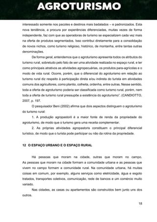 18
interessado somente nos pacotes e destinos mais badalados – e padronizados. Esta
nova tendência, a procura por experiências diferenciadas, muitas vezes de forma
independente, faz com que as operadoras de turismo se especializem cada vez mais
na oferta de produtos segmentados. Isso contribui diretamente para a consolidação
de novos nichos, como turismo religioso, histórico, de montanha, entre tantas outras
denominações.
De forma geral, entendemos que o agroturismo apresenta todos os atributos do
turismo rural, sobretudo pelo fato de ser uma atividade realizada no espaço rural, e ter
como principais atrativos as atividades agropecuárias, os produtos para-agrícolas e o
modo de vida rural. Ocorre, porém, que o diferencial do agroturismo em relação ao
turismo rural diz respeito à participação direta e/ou indireta do turista em atividades
comuns dos agricultores, como plantio, colheita, ordenha, entre outras. Nesse sentido,
toda a oferta de agroturismo poderia ser classificada como turismo rural, porém, nem
toda a oferta de turismo rural pressupõe a existência do agroturismo”. (CANDIOTTO,
2007, p. 197.
O pesquisador Beni (2002) afirma que dois aspectos distinguem o agroturismo
do turismo rural:
1. A produção agropastoril é a maior fonte de renda da propriedade do
agroturismo, de modo que o turismo gera uma receita complementar.
2. As próprias atividades agropastoris constituem o principal diferencial
turístico, de modo que o turista pode participar ou não da rotina da propriedade.
12 O ESPAÇO URBANO E O ESPAÇO RURAL
Há pessoas que moram na cidade, outras que moram no campo.
As pessoas que moram na cidade formam a comunidade urbana e as pessoas que
vivem no campo formam a comunidade rural. Na comunidade urbana, há muitas
coisas em comum, por exemplo, alguns serviços como eletricidade, água e esgoto
tratados, transportes coletivos, comunicação, rede de bancos e um comércio muito
variado.
Nas cidades, as casas ou apartamentos são construídos bem junto uns dos
outros.
 