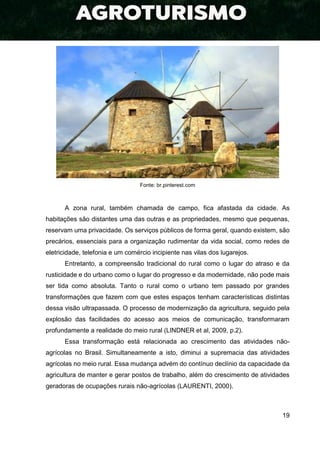 19
Fonte: br.pinterest.com
A zona rural, também chamada de campo, fica afastada da cidade. As
habitações são distantes uma das outras e as propriedades, mesmo que pequenas,
reservam uma privacidade. Os serviços públicos de forma geral, quando existem, são
precários, essenciais para a organização rudimentar da vida social, como redes de
eletricidade, telefonia e um comércio incipiente nas vilas dos lugarejos.
Entretanto, a compreensão tradicional do rural como o lugar do atraso e da
rusticidade e do urbano como o lugar do progresso e da modernidade, não pode mais
ser tida como absoluta. Tanto o rural como o urbano tem passado por grandes
transformações que fazem com que estes espaços tenham características distintas
dessa visão ultrapassada. O processo de modernização da agricultura, seguido pela
explosão das facilidades do acesso aos meios de comunicação, transformaram
profundamente a realidade do meio rural (LINDNER et al, 2009, p.2).
Essa transformação está relacionada ao crescimento das atividades não-
agrícolas no Brasil. Simultaneamente a isto, diminui a supremacia das atividades
agrícolas no meio rural. Essa mudança advém do contínuo declínio da capacidade da
agricultura de manter e gerar postos de trabalho, além do crescimento de atividades
geradoras de ocupações rurais não-agrícolas (LAURENTI, 2000).
 