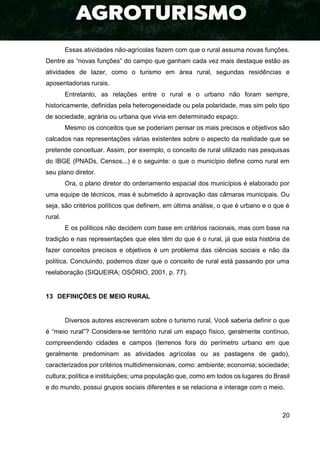 20
Essas atividades não-agrícolas fazem com que o rural assuma novas funções.
Dentre as “novas funções” do campo que ganham cada vez mais destaque estão as
atividades de lazer, como o turismo em área rural, segundas residências e
aposentadorias rurais.
Entretanto, as relações entre o rural e o urbano não foram sempre,
historicamente, definidas pela heterogeneidade ou pela polaridade, mas sim pelo tipo
de sociedade, agrária ou urbana que vivia em determinado espaço.
Mesmo os conceitos que se poderiam pensar os mais precisos e objetivos são
calcados nas representações várias existentes sobre o aspecto da realidade que se
pretende conceituar. Assim, por exemplo, o conceito de rural utilizado nas pesquisas
do IBGE (PNADs, Censos...) é o seguinte: o que o município define como rural em
seu plano diretor.
Ora, o plano diretor do ordenamento espacial dos municípios é elaborado por
uma equipe de técnicos, mas é submetido à aprovação das câmaras municipais. Ou
seja, são critérios políticos que definem, em última análise, o que é urbano e o que é
rural.
E os políticos não decidem com base em critérios racionais, mas com base na
tradição e nas representações que eles têm do que é o rural, já que esta história de
fazer conceitos precisos e objetivos é um problema das ciências sociais e não da
política. Concluindo, podemos dizer que o conceito de rural está passando por uma
reelaboração (SIQUEIRA; OSÓRIO, 2001, p. 77).
13 DEFINIÇÕES DE MEIO RURAL
Diversos autores escreveram sobre o turismo rural. Você saberia definir o que
é “meio rural”? Considera-se território rural um espaço físico, geralmente contínuo,
compreendendo cidades e campos (terrenos fora do perímetro urbano em que
geralmente predominam as atividades agrícolas ou as pastagens de gado),
caracterizados por critérios multidimensionais, como: ambiente; economia; sociedade;
cultura; política e instituições; uma população que, como em todos os lugares do Brasil
e do mundo, possui grupos sociais diferentes e se relaciona e interage com o meio.
 