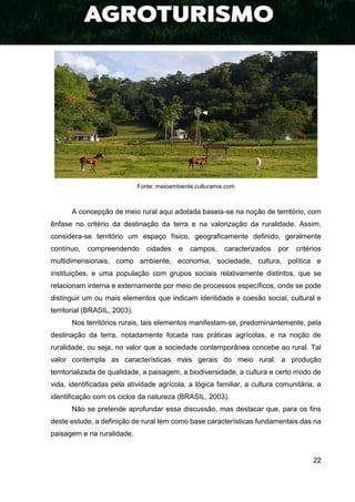 22
Fonte: meioambiente.culturamix.com
A concepção de meio rural aqui adotada baseia-se na noção de território, com
ênfase no critério da destinação da terra e na valorização da ruralidade. Assim,
considera-se território um espaço físico, geograficamente definido, geralmente
contínuo, compreendendo cidades e campos, caracterizados por critérios
multidimensionais, como ambiente, economia, sociedade, cultura, política e
instituições, e uma população com grupos sociais relativamente distintos, que se
relacionam interna e externamente por meio de processos específicos, onde se pode
distinguir um ou mais elementos que indicam identidade e coesão social, cultural e
territorial (BRASIL, 2003).
Nos territórios rurais, tais elementos manifestam-se, predominantemente, pela
destinação da terra, notadamente focada nas práticas agrícolas, e na noção de
ruralidade, ou seja, no valor que a sociedade contemporânea concebe ao rural. Tal
valor contempla as características mais gerais do meio rural: a produção
territorializada de qualidade, a paisagem, a biodiversidade, a cultura e certo modo de
vida, identificadas pela atividade agrícola, a lógica familiar, a cultura comunitária, a
identificação com os ciclos da natureza (BRASIL, 2003).
Não se pretende aprofundar essa discussão, mas destacar que, para os fins
deste estudo, a definição de rural tem como base características fundamentais das na
paisagem e na ruralidade.
 