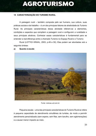 23
14 CARACTERIZAÇÃO DO TURISMO RURAL
A paisagem rural – também composta pelo ser humano, sua cultura, suas
práticas sociais e de trabalho – é um dos principais fatores de atratividade do Turismo
Rural. As principais características dessa atividade referem-se a elementos,
condições e aspectos que compõem a paisagem rural e configuram a ruralidade e
seus principais atrativos. Conhecer essas características é fundamental para se
entender a real diferença entre o chamado Turismo no Espaço Rural e o Turismo
Rural (LOTTICI KRAHL, 2003, p.49 e 50). Elas podem ser abordadas sob a
seguinte síntese:
a) Quanto à escala
.
Fonte: noticias.uol.com.br
Pequena escala – uma das principais características do Turismo Rural se refere
à pequena capacidade de atendimento simultâneo de turistas, de modo a permitir
atendimento personalizado (sem espera, sem filas, sem barulho, sem aglomerações)
e a causar menor impacto ao meio.
 