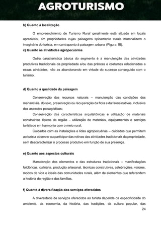 24
b) Quanto à localização
O empreendimento de Turismo Rural geralmente está situado em locais
aprazíveis, em propriedades cujas paisagens tipicamente rurais materializem o
imaginário do turista, em contraponto à paisagem urbana (Figura 10).
c) Quanto às atividades agropecuárias
Outra característica básica do segmento é a manutenção das atividades
produtivas tradicionais da propriedade e/ou das práticas e costumes relacionados a
essas atividades, não as abandonando em virtude do sucesso conseguido com o
turismo.
d) Quanto à qualidade da paisagem
Conservação dos recursos naturais – manutenção das condições dos
mananciais, do solo, preservação ou recuperação da flora e da fauna nativas, inclusive
dos aspectos paisagísticos;
Conservação das características arquitetônicas e utilização de materiais
construtivos típicos da região – utilização de materiais, equipamentos e serviços
turísticos em harmonia com o meio rural;
Cuidados com as instalações e lidas agropecuárias – cuidados que permitem
ao turista observar ou participar das rotinas das atividades tradicionais da propriedade,
sem descaracterizar o processo produtivo em função de sua presença.
e) Quanto aos aspectos culturais
Manutenção dos elementos e das estruturas tradicionais – manifestações
folclóricas, culinária, produção artesanal, técnicas construtivas, celebrações, valores,
modos de vida e ideais das comunidades rurais, além de elementos que referendem
a história da região e das famílias.
f) Quanto à diversificação dos serviços oferecidos
A diversidade de serviços oferecidos ao turista depende da especificidade do
ambiente, da economia, da história, das tradições, da cultura popular, das
 