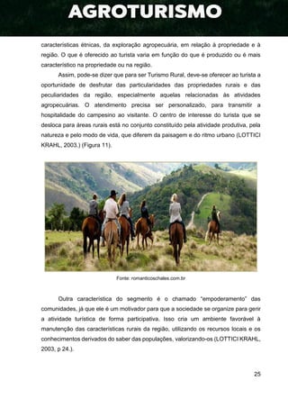 25
características étnicas, da exploração agropecuária, em relação à propriedade e à
região. O que é oferecido ao turista varia em função do que é produzido ou é mais
característico na propriedade ou na região.
Assim, pode-se dizer que para ser Turismo Rural, deve-se oferecer ao turista a
oportunidade de desfrutar das particularidades das propriedades rurais e das
peculiaridades da região, especialmente aquelas relacionadas às atividades
agropecuárias. O atendimento precisa ser personalizado, para transmitir a
hospitalidade do campesino ao visitante. O centro de interesse do turista que se
desloca para áreas rurais está no conjunto constituído pela atividade produtiva, pela
natureza e pelo modo de vida, que diferem da paisagem e do ritmo urbano (LOTTICI
KRAHL, 2003.) (Figura 11).
Fonte: romanticoschales.com.br
Outra característica do segmento é o chamado “empoderamento” das
comunidades, já que ele é um motivador para que a sociedade se organize para gerir
a atividade turística de forma participativa. Isso cria um ambiente favorável à
manutenção das características rurais da região, utilizando os recursos locais e os
conhecimentos derivados do saber das populações, valorizando-os (LOTTICI KRAHL,
2003, p 24.).
 
