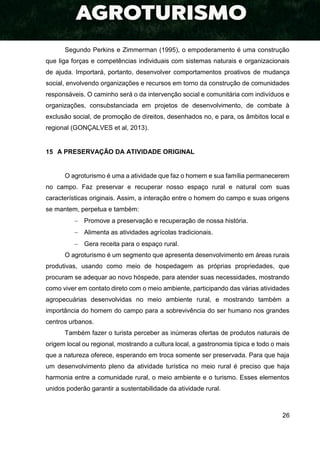 26
Segundo Perkins e Zimmerman (1995), o empoderamento é uma construção
que liga forças e competências individuais com sistemas naturais e organizacionais
de ajuda. Importará, portanto, desenvolver comportamentos proativos de mudança
social, envolvendo organizações e recursos em torno da construção de comunidades
responsáveis. O caminho será o da intervenção social e comunitária com indivíduos e
organizações, consubstanciada em projetos de desenvolvimento, de combate à
exclusão social, de promoção de direitos, desenhados no, e para, os âmbitos local e
regional (GONÇALVES et al, 2013).
15 A PRESERVAÇÃO DA ATIVIDADE ORIGINAL
O agroturismo é uma a atividade que faz o homem e sua família permanecerem
no campo. Faz preservar e recuperar nosso espaço rural e natural com suas
características originais. Assim, a interação entre o homem do campo e suas origens
se mantem, perpetua e também:
 Promove a preservação e recuperação de nossa história.
 Alimenta as atividades agrícolas tradicionais.
 Gera receita para o espaço rural.
O agroturismo é um segmento que apresenta desenvolvimento em áreas rurais
produtivas, usando como meio de hospedagem as próprias propriedades, que
procuram se adequar ao novo hóspede, para atender suas necessidades, mostrando
como viver em contato direto com o meio ambiente, participando das várias atividades
agropecuárias desenvolvidas no meio ambiente rural, e mostrando também a
importância do homem do campo para a sobrevivência do ser humano nos grandes
centros urbanos.
Também fazer o turista perceber as inúmeras ofertas de produtos naturais de
origem local ou regional, mostrando a cultura local, a gastronomia típica e todo o mais
que a natureza oferece, esperando em troca somente ser preservada. Para que haja
um desenvolvimento pleno da atividade turística no meio rural é preciso que haja
harmonia entre a comunidade rural, o meio ambiente e o turismo. Esses elementos
unidos poderão garantir a sustentabilidade da atividade rural.
 