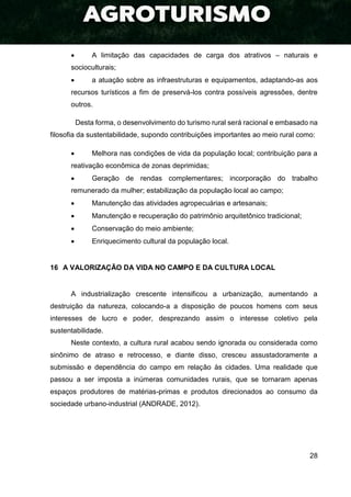 28
 A limitação das capacidades de carga dos atrativos – naturais e
socioculturais;
 a atuação sobre as infraestruturas e equipamentos, adaptando-as aos
recursos turísticos a fim de preservá-los contra possíveis agressões, dentre
outros.
Desta forma, o desenvolvimento do turismo rural será racional e embasado na
filosofia da sustentabilidade, supondo contribuições importantes ao meio rural como:
 Melhora nas condições de vida da população local; contribuição para a
reativação econômica de zonas deprimidas;
 Geração de rendas complementares; incorporação do trabalho
remunerado da mulher; estabilização da população local ao campo;
 Manutenção das atividades agropecuárias e artesanais;
 Manutenção e recuperação do patrimônio arquitetônico tradicional;
 Conservação do meio ambiente;
 Enriquecimento cultural da população local.
16 A VALORIZAÇÃO DA VIDA NO CAMPO E DA CULTURA LOCAL
A industrialização crescente intensificou a urbanização, aumentando a
destruição da natureza, colocando-a a disposição de poucos homens com seus
interesses de lucro e poder, desprezando assim o interesse coletivo pela
sustentabilidade.
Neste contexto, a cultura rural acabou sendo ignorada ou considerada como
sinônimo de atraso e retrocesso, e diante disso, cresceu assustadoramente a
submissão e dependência do campo em relação às cidades. Uma realidade que
passou a ser imposta a inúmeras comunidades rurais, que se tornaram apenas
espaços produtores de matérias-primas e produtos direcionados ao consumo da
sociedade urbano-industrial (ANDRADE, 2012).
 