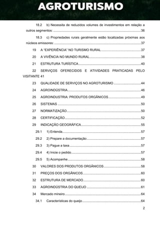 2
18.2 b) Necessita de reduzidos volumes de investimentos em relação a
outros segmentos: .................................................................................................36
18.3 c) Propriedades rurais geralmente estão localizadas próximas aos
núcleos emissores: ................................................................................................37
19 A “EXPERIÊNCIA” NO TURISMO RURAL............................................37
20 A VIVÊNCIA NO MUNDO RURAL.........................................................38
21 ESTRUTURA TURÍSTICA.....................................................................40
22 SERVIÇOS OFERECIDOS E ATIVIDADES PRATICADAS PELO
VISITANTE 41
23 QUALIDADE DE SERVIÇOS NO AGROTURISMO ..............................44
24 AGROINDÚSTRIA.................................................................................46
25 AGROINDUSTRIA: PRODUTOS ORGÂNICOS....................................49
26 SISTEMAS ............................................................................................50
27 NORMATIZAÇÃO..................................................................................50
28 CERTIFICAÇÃO....................................................................................52
29 INDICAÇÃO GEOGRÁFICA..................................................................55
29.1 1) Entenda.......................................................................................57
29.2 2) Prepare a documentação............................................................57
29.3 3) Pague a taxa...............................................................................57
29.4 4) Inicie o pedido.............................................................................57
29.5 5) Acompanhe.................................................................................58
30 VALORES DOS PRODUTOS ORGÂNICOS.........................................58
31 PREÇOS DOS ORGÂNICOS................................................................60
32 ESTRUTURA DE MERCADO................................................................60
33 AGROINDÚSTRIA DO QUEIJO ............................................................61
34 Mercado mineiro....................................................................................64
34.1 Características do queijo.................................................................64
 