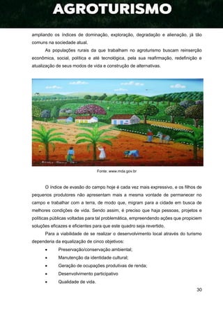 30
ampliando os índices de dominação, exploração, degradação e alienação, já tão
comuns na sociedade atual.
As populações rurais da que trabalham no agroturismo buscam reinserção
econômica, social, política e até tecnológica, pela sua reafirmação, redefinição e
atualização de seus modos de vida e construção de alternativas.
Fonte: www.mda.gov.br
O índice de evasão do campo hoje é cada vez mais expressivo, e os filhos de
pequenos produtores não apresentam mais a mesma vontade de permanecer no
campo e trabalhar com a terra, de modo que, migram para a cidade em busca de
melhores condições de vida. Sendo assim, é preciso que haja pessoas, projetos e
políticas públicas voltadas para tal problemática, empreendendo ações que propiciem
soluções eficazes e eficientes para que este quadro seja revertido.
Para a viabilidade de se realizar o desenvolvimento local através do turismo
dependeria da equalização de cinco objetivos:
 Preservação/conservação ambiental;
 Manutenção da identidade cultural;
 Geração de ocupações produtivas de renda;
 Desenvolvimento participativo
 Qualidade de vida.
 