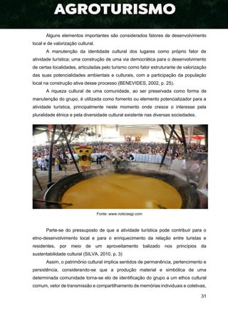 31
Alguns elementos importantes são considerados fatores de desenvolvimento
local e de valorização cultural.
A manutenção da identidade cultural dos lugares como próprio fator de
atividade turística; uma construção de uma via democrática para o desenvolvimento
de certas localidades, articuladas pelo turismo como fator estruturante de valorização
das suas potencialidades ambientais e culturais, com a participação da população
local na construção ativa desse processo (BENEVIDES, 2002, p. 25).
A riqueza cultural de uma comunidade, ao ser preservada como forma de
manutenção do grupo, é utilizada como fomento ou elemento potencializador para a
atividade turística, principalmente neste momento onde cresce o interesse pela
pluralidade étnica e pela diversidade cultural existente nas diversas sociedades.
Fonte: www.noticiasjp.com
Parte-se do pressuposto de que a atividade turística pode contribuir para o
etno-desenvolvimento local e para o enriquecimento da relação entre turistas e
residentes, por meio de um aproveitamento balizado nos princípios da
sustentabilidade cultural (SILVA, 2010, p. 3)
Assim, o patrimônio cultural implica sentidos de permanência, pertencimento e
persistência, considerando-se que a produção material e simbólica de uma
determinada comunidade torna-se elo de identificação do grupo a um ethos cultural
comum, vetor de transmissão e compartilhamento de memórias individuais e coletivas,
 