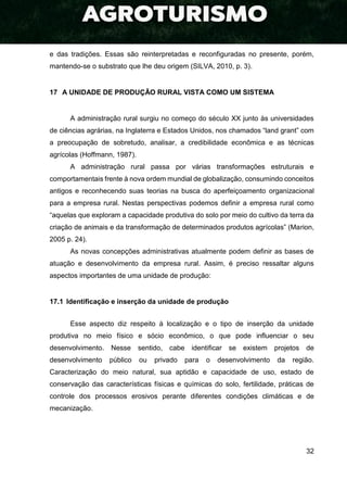 32
e das tradições. Essas são reinterpretadas e reconfiguradas no presente, porém,
mantendo-se o substrato que lhe deu origem (SILVA, 2010, p. 3).
17 A UNIDADE DE PRODUÇÃO RURAL VISTA COMO UM SISTEMA
A administração rural surgiu no começo do século XX junto às universidades
de ciências agrárias, na Inglaterra e Estados Unidos, nos chamados “land grant” com
a preocupação de sobretudo, analisar, a credibilidade econômica e as técnicas
agrícolas (Hoffmann, 1987).
A administração rural passa por várias transformações estruturais e
comportamentais frente à nova ordem mundial de globalização, consumindo conceitos
antigos e reconhecendo suas teorias na busca do aperfeiçoamento organizacional
para a empresa rural. Nestas perspectivas podemos definir a empresa rural como
“aquelas que exploram a capacidade produtiva do solo por meio do cultivo da terra da
criação de animais e da transformação de determinados produtos agrícolas” (Marion,
2005 p. 24).
As novas concepções administrativas atualmente podem definir as bases de
atuação e desenvolvimento da empresa rural. Assim, é preciso ressaltar alguns
aspectos importantes de uma unidade de produção:
17.1 Identificação e inserção da unidade de produção
Esse aspecto diz respeito à localização e o tipo de inserção da unidade
produtiva no meio físico e sócio econômico, o que pode influenciar o seu
desenvolvimento. Nesse sentido, cabe identificar se existem projetos de
desenvolvimento público ou privado para o desenvolvimento da região.
Caracterização do meio natural, sua aptidão e capacidade de uso, estado de
conservação das características físicas e químicas do solo, fertilidade, práticas de
controle dos processos erosivos perante diferentes condições climáticas e de
mecanização.
 