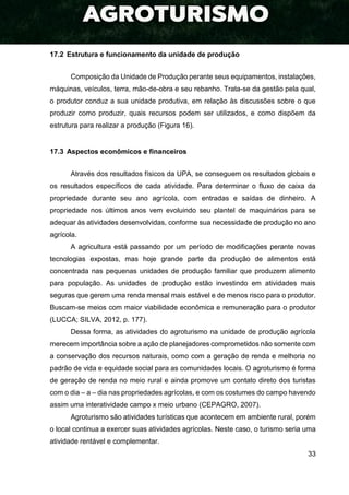 33
17.2 Estrutura e funcionamento da unidade de produção
Composição da Unidade de Produção perante seus equipamentos, instalações,
máquinas, veículos, terra, mão-de-obra e seu rebanho. Trata-se da gestão pela qual,
o produtor conduz a sua unidade produtiva, em relação às discussões sobre o que
produzir como produzir, quais recursos podem ser utilizados, e como dispõem da
estrutura para realizar a produção (Figura 16).
17.3 Aspectos econômicos e financeiros
Através dos resultados físicos da UPA, se conseguem os resultados globais e
os resultados específicos de cada atividade. Para determinar o fluxo de caixa da
propriedade durante seu ano agrícola, com entradas e saídas de dinheiro. A
propriedade nos últimos anos vem evoluindo seu plantel de maquinários para se
adequar às atividades desenvolvidas, conforme sua necessidade de produção no ano
agrícola.
A agricultura está passando por um período de modificações perante novas
tecnologias expostas, mas hoje grande parte da produção de alimentos está
concentrada nas pequenas unidades de produção familiar que produzem alimento
para população. As unidades de produção estão investindo em atividades mais
seguras que gerem uma renda mensal mais estável e de menos risco para o produtor.
Buscam-se meios com maior viabilidade econômica e remuneração para o produtor
(LUCCA; SILVA, 2012, p. 177).
Dessa forma, as atividades do agroturismo na unidade de produção agrícola
merecem importância sobre a ação de planejadores comprometidos não somente com
a conservação dos recursos naturais, como com a geração de renda e melhoria no
padrão de vida e equidade social para as comunidades locais. O agroturismo é forma
de geração de renda no meio rural e ainda promove um contato direto dos turistas
com o dia – a – dia nas propriedades agrícolas, e com os costumes do campo havendo
assim uma interatividade campo x meio urbano (CEPAGRO, 2007).
Agroturismo são atividades turísticas que acontecem em ambiente rural, porém
o local continua a exercer suas atividades agrícolas. Neste caso, o turismo seria uma
atividade rentável e complementar.
 