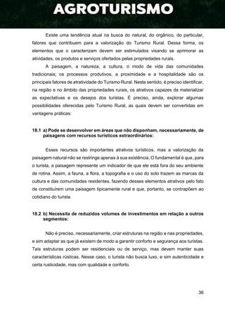 36
Existe uma tendência atual na busca do natural, do orgânico, do particular,
fatores que contribuem para a valorização do Turismo Rural. Dessa forma, os
elementos que o caracterizam devem ser estimulados visando se aprimorar as
atividades, os produtos e serviços ofertados pelas propriedades rurais.
A paisagem, a natureza, a cultura, o modo de vida das comunidades
tradicionais; os processos produtivos, a proximidade e a hospitalidade são os
principais fatores de atratividade do Turismo Rural. Neste sentido, é preciso identificar,
na região e no âmbito das propriedades rurais, os atrativos capazes de materializar
as expectativas e os desejos dos turistas. É preciso, ainda, explorar algumas
possibilidades oferecidas pelo Turismo Rural, as quais devem ser convertidas em
vantagens práticas:
18.1 a) Pode se desenvolver em áreas que não disponham, necessariamente, de
paisagens com recursos turísticos extraordinários:
Esses recursos são importantes atrativos turísticos, mas a valorização da
paisagem natural não se restringe apenas à sua existência. O fundamental é que, para
o turista, a paisagem represente um indicador de que ele está fora do seu ambiente
de rotina. Assim, a fauna, a flora, a topografia e o uso do solo trazem as marcas da
cultura e das comunidades residentes, fazendo desses elementos atrativos pelo fato
de constituírem uma paisagem tipicamente rural e que, portanto, se contrapõem ao
cotidiano do turista.
18.2 b) Necessita de reduzidos volumes de investimentos em relação a outros
segmentos:
Não é preciso, necessariamente, criar estruturas na região e nas propriedades,
e sim adaptar as que já existem de modo a garantir conforto e segurança aos turistas.
Tais estruturas podem ser residenciais ou de serviço, mas devem manter suas
características rústicas. Nesse caso, o turista não busca luxo, e sim autenticidade e
certa rusticidade, mas com qualidade e conforto.
 