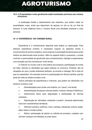 37
18.3 c) Propriedades rurais geralmente estão localizadas próximas aos núcleos
emissores:
A localização facilita o deslocamento dos visitantes, que podem visitar as
propriedades rurais, ainda que disponham de apenas um dia ou de um final de
semana. A curta distância torna o Turismo Rural uma atividade acessível a mais
pessoas.
19 A “EXPERIÊNCIA” NO TURISMO RURAL
Experiência é o conhecimento adquirido pela prática ou observação. Para
oferecer experiência turística é necessário superar os aspectos triviais e
convencionais do turismo receptivo, como propiciar a encenação de atores para contar
história de determinado local turístico. Além do aspecto lúdico e prazeroso, o turista
rural tem a oportunidade de aprofundar seus conhecimentos, interagir e experimentar
uma situação que fica marcada por muito tempo.
A vivência no mundo rural é uma prática que propicia a participação do turista
em lidas, oficinas ou atividades que sejam atípicas ou incomuns. Portanto, são as
situações em que o turista realmente participa, se envolve e interage. Ele é mais do
que um expectador. Um exemplo comum é a participação em oficina culinária, que faz
parte da visita ao atrativo turístico rural.
Outros exemplos de experiências e vivências, que podem ser oferecidas nos
atrativos turísticos rural:
 Dramatizações para contar uma história, um “causo” uma lenda.
 Apresentações de grupos culturais (teatro, música e dança) e folclóricos.
 Gastronomia típica para degustação e participação de oficinas
culinárias.
 Reprodução de “atmosfera, ambiente e cenário”, tornando determinado
local com características temáticas.
 Oficinas (culinária, cerâmica, vinho, cachaça, artesanato, pintura, queijo,
pães, bolos e muitas outras).
 Rotina: participação de plantio ou colheita de produtos, cuidados com
animais e preparo de refeições ou prato típico.
 