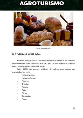 38
Fonte: ooutrolado.com
20 A VIVÊNCIA NO MUNDO RURAL
A vivência do agroturismo é caracterizada por atividades lúdicas e do dia-a-dia
das propriedades rurais, tais como: ordenha, coleta de ovos, cavalgada, coleta de
frutas e verduras, gastronomia, entre outras.
Salles (2006) cita algumas atividades de vivência desenvolvidas nas
propriedades, tais como:
 Hortas orgânicas;
 Hortas medicinais;
 Pomares;
 Ordenha;
 Tosquia;
 Trato;
 Trilhas;
 Cavalgadas;
 Pesca.
 