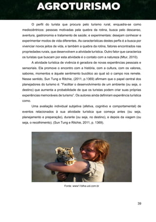 39
O perfil do turista que procura pelo turismo rural, enquadra-se como
mediocêntricos: pessoas motivadas pela quebra da rotina, busca pelo descanso,
aventura, gastronomia e tratamento de saúde; e experimentais: desejam conhecer e
experimentar modos de vida diferentes. As características destes perfis é a busca por
vivenciar novos jeitos de vida, e também a quebra da rotina, fatores encontrados nas
propriedades rurais, que desenvolvem a atividade turística. Outro fator que caracteriza
os turistas que buscam por esta atividade é o contato com a natureza (Mtur, 2010).
A atividade turística de vivência é geradora de novas experiências pessoais e
sensoriais. Ela promove o encontro com a história, com a cultura, com os valores,
sabores, momentos e àquele sentimento bucólico ao qual só o campo nos remete.
Nesse sentido, Sun Tung e Ritchie, (2011, p.1369) afirmam que o papel central dos
planejadores do turismo é: ''Facilitar o desenvolvimento de um ambiente (ou seja, o
destino) que aumenta a probabilidade de que os turistas podem criar suas próprias
experiências memoráveis de turismo”. Os autores ainda definiram experiência turística
como.
Uma avaliação individual subjetiva (afetiva, cognitivo e comportamental) de
eventos relacionados à sua atividade turística que começa antes (ou seja,
planejamento e preparação), durante (ou seja, no destino), e depois da viagem (ou
seja, o recolhimento). (Sun Tung e Ritchie, 2011, p. 1369).
Fonte: www1.folha.uol.com.br
 