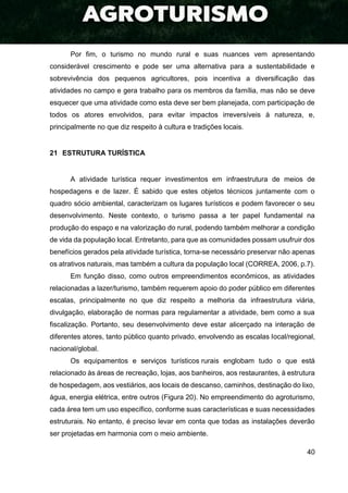 40
Por fim, o turismo no mundo rural e suas nuances vem apresentando
considerável crescimento e pode ser uma alternativa para a sustentabilidade e
sobrevivência dos pequenos agricultores, pois incentiva a diversificação das
atividades no campo e gera trabalho para os membros da família, mas não se deve
esquecer que uma atividade como esta deve ser bem planejada, com participação de
todos os atores envolvidos, para evitar impactos irreversíveis à natureza, e,
principalmente no que diz respeito à cultura e tradições locais.
21 ESTRUTURA TURÍSTICA
A atividade turística requer investimentos em infraestrutura de meios de
hospedagens e de lazer. É sabido que estes objetos técnicos juntamente com o
quadro sócio ambiental, caracterizam os lugares turísticos e podem favorecer o seu
desenvolvimento. Neste contexto, o turismo passa a ter papel fundamental na
produção do espaço e na valorização do rural, podendo também melhorar a condição
de vida da população local. Entretanto, para que as comunidades possam usufruir dos
benefícios gerados pela atividade turística, torna-se necessário preservar não apenas
os atrativos naturais, mas também a cultura da população local (CORREA, 2006, p.7).
Em função disso, como outros empreendimentos econômicos, as atividades
relacionadas a lazer/turismo, também requerem apoio do poder público em diferentes
escalas, principalmente no que diz respeito a melhoria da infraestrutura viária,
divulgação, elaboração de normas para regulamentar a atividade, bem como a sua
fiscalização. Portanto, seu desenvolvimento deve estar alicerçado na interação de
diferentes atores, tanto público quanto privado, envolvendo as escalas local/regional,
nacional/global.
Os equipamentos e serviços turísticos rurais englobam tudo o que está
relacionado às áreas de recreação, lojas, aos banheiros, aos restaurantes, à estrutura
de hospedagem, aos vestiários, aos locais de descanso, caminhos, destinação do lixo,
água, energia elétrica, entre outros (Figura 20). No empreendimento do agroturismo,
cada área tem um uso específico, conforme suas características e suas necessidades
estruturais. No entanto, é preciso levar em conta que todas as instalações deverão
ser projetadas em harmonia com o meio ambiente.
 