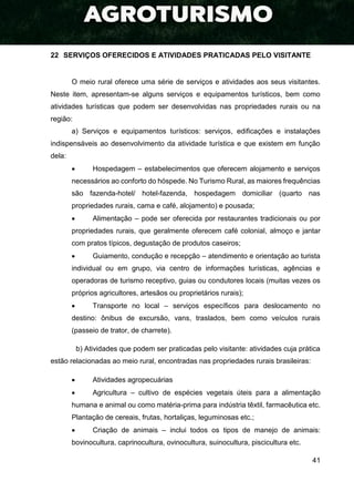 41
22 SERVIÇOS OFERECIDOS E ATIVIDADES PRATICADAS PELO VISITANTE
O meio rural oferece uma série de serviços e atividades aos seus visitantes.
Neste item, apresentam-se alguns serviços e equipamentos turísticos, bem como
atividades turísticas que podem ser desenvolvidas nas propriedades rurais ou na
região:
a) Serviços e equipamentos turísticos: serviços, edificações e instalações
indispensáveis ao desenvolvimento da atividade turística e que existem em função
dela:
 Hospedagem – estabelecimentos que oferecem alojamento e serviços
necessários ao conforto do hóspede. No Turismo Rural, as maiores frequências
são fazenda-hotel/ hotel-fazenda, hospedagem domiciliar (quarto nas
propriedades rurais, cama e café, alojamento) e pousada;
 Alimentação – pode ser oferecida por restaurantes tradicionais ou por
propriedades rurais, que geralmente oferecem café colonial, almoço e jantar
com pratos típicos, degustação de produtos caseiros;
 Guiamento, condução e recepção – atendimento e orientação ao turista
individual ou em grupo, via centro de informações turísticas, agências e
operadoras de turismo receptivo, guias ou condutores locais (muitas vezes os
próprios agricultores, artesãos ou proprietários rurais);
 Transporte no local – serviços específicos para deslocamento no
destino: ônibus de excursão, vans, traslados, bem como veículos rurais
(passeio de trator, de charrete).
b) Atividades que podem ser praticadas pelo visitante: atividades cuja prática
estão relacionadas ao meio rural, encontradas nas propriedades rurais brasileiras:
 Atividades agropecuárias
 Agricultura – cultivo de espécies vegetais úteis para a alimentação
humana e animal ou como matéria-prima para indústria têxtil, farmacêutica etc.
Plantação de cereais, frutas, hortaliças, leguminosas etc.;
 Criação de animais – inclui todos os tipos de manejo de animais:
bovinocultura, caprinocultura, ovinocultura, suinocultura, piscicultura etc.
 
