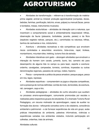 42
 Atividades de transformação – referem-se à transformação de matéria-
prima vegetal, animal ou mineral: produção agroindustrial (compotas, doces,
bebidas, farinhas, panificação, laticínio, ervas, polpas) ou manual (facas, panos
e bordados, mesas, instrumentos musicais);
 Atividades ecoturísticas – atividades de interação com a natureza, que
incentivem o comportamento social e ambientalmente responsável: trilhas,
observação da fauna (pássaros, borboletas, jacarés, peixes) e da flora
(espécies vegetais nativas, parques, etc.), caminhadas na natureza, trilhas,
banhos de cachoeiras e rios, cicloturismo;
 Aventura – atividades recreativas e não competitivas que envolvem
riscos controlados e assumidos: arvorismo, bóia-cross, rapel, tirolesa,
montanhismo, mountain-bike, trekking, turismo fora de estrada;
 Atividades interativas com gado – abrangem atividades que envolvam a
interação do homem com cavalo, jumento, burro, boi, carneiro etc para
desempenho de alguma lida no campo ou para lazer, esporte e aventura:
ordenha, cavalgadas, campeadas, torneios, comitivas, tropeadas ou outras
denominações regionais, passeios de carroça, rodeio, hipismo;
 Pesca – compreende a prática da pesca amadora: pesque-pague, pesca
em rios, lagos, represas;
 Atividades esportivas – compreendem os jogos e disputas competitivas,
com a presença de normas definidas: corrida de moto, de bicicleta, de aventura,
rali, canoagem, caça e tiro;
 Atividades pedagógicas – atividades de cunho educativo que auxiliam
no processo ensino-aprendizagem, comumente promovidas por escolas e
realizadas pelos respectivos grupos de estudantes. É o chamado Turismo Rural
Pedagógico, um recurso motivador de aprendizagem, capaz de auxiliar na
formação dos alunos - reforçando conceitos como o de cidadania, consciência
ambiental e patrimonial – e de fornecer experiências de vida em grupo: aulas
práticas interpretativas do ambiente, palestras informativas, vivências e
experiências variadas nos ambientes visitados, incluindo participação em
colheitas, ordenhas, trato de animais;
Atividades culturais
 