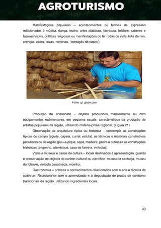 43
Manifestações populares – acontecimentos ou formas de expressão
relacionados à música, dança, teatro, artes plásticas, literatura, folclore, saberes e
fazeres locais, práticas religiosas ou manifestações de fé: rodas de viola, folia de reis,
crenças, catira, rezas, novenas, “contação de casos”;
Fonte: g1.globo.com
Produção de artesanato – objetos produzidos manualmente ou com
equipamentos rudimentares, em pequena escala, característicos da produção de
artistas populares da região, utilizando matéria-prima regional; (Figura 21).
Observação da arquitetura típica ou histórica – contempla as construções
típicas do campo (açude, capela, curral, estufa), as técnicas e materiais construtivos
peculiares ou da região (pau-a-pique, sapé, madeira, pedra e outros) e as construções
históricas (engenho, alambique, casa de farinha, vinícola);
Visita a museus e casas de cultura – locais destinados à apresentação, guarda
e conservação de objetos de caráter cultural ou científico: museu da cachaça, museu
do folclore, vinícola desativada, moinho;
Gastronomia – práticas e conhecimentos relacionados com a arte e técnica de
cozinhar. Relaciona-se com o aprendizado e a degustação de pratos de consumo
tradicionais da região, utilizando ingredientes locais.
 