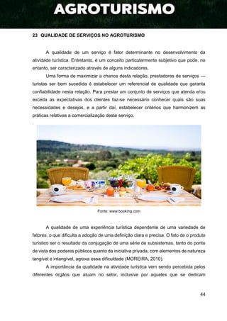 44
23 QUALIDADE DE SERVIÇOS NO AGROTURISMO
A qualidade de um serviço é fator determinante no desenvolvimento da
atividade turística. Entretanto, é um conceito particularmente subjetivo que pode, no
entanto, ser caracterizado através de alguns indicadores.
Uma forma de maximizar a chance desta relação, prestadores de serviços —
turistas ser bem sucedida é estabelecer um referencial de qualidade que garanta
confiabilidade nesta relação. Para prestar um conjunto de serviços que atenda e/ou
exceda as expectativas dos clientes faz-se necessário conhecer quais são suas
necessidades e desejos, e a partir daí, estabelecer critérios que harmonizem as
práticas relativas a comercialização deste serviço.
.
Fonte: www.booking.com
A qualidade de uma experiência turística dependente de uma variedade de
fatores, o que dificulta a adoção de uma definição clara e precisa. O fato de o produto
turístico ser o resultado da conjugação de uma série de subsistemas, tanto do ponto
de vista dos poderes públicos quanto da iniciativa privada, com elementos de natureza
tangível e intangível, agrava essa dificuldade (MOREIRA, 2010).
A importância da qualidade na atividade turística vem sendo percebida pelos
diferentes órgãos que atuam no setor, inclusive por aqueles que se dedicam
 