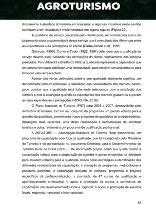 45
diretamente à atividade do turismo em área rural, e algumas iniciativas neste sentido
começam a ser discutidas e implementadas em alguns lugares (Figura 22).
A qualidade de serviço percebida pelo cliente pode ser considerada como um
julgamento sobre a superioridade desse serviço que é o resultado das diferenças entre
as expectativas e as percepções do cliente (Parasuraman et al., 1985;
Grönroos, 1990). Cronin e Taylor (1922; 1994) defendem que a qualidade do
serviço deveria estar baseada nas percepções do cliente relativamente aos serviços
prestados. Para Albrecht e Bradford (1992) a qualidade representa a capacidade que
um serviço tem para satisfazer uma necessidade, para resolver um problema ou para
fornecer valor acrescentado.
Apesar das várias definições sobre o que qualidade realmente significa, um
denominador comum sobressai: a satisfação das necessidades dos clientes. Assim,
pode concluir que a qualidade está fortemente relacionada com a satisfação dos
clientes e está é alcançada quando as expectativas dos clientes igualam ou superam
as suas experiências e percepções (MOREIRA, 2010).
O Plano Nacional do Turismo (PNT) para 2003 a 2007, desenvolvido pelo
ministério do turismo, traz em seu conjunto de programas um pacote voltado para a
questão da qualidade, denominado macro programa de qualidade do produto turístico.
Abrangem duas vertentes, uma delas relacionada à normatização da atividade
turística e outra, referente a um programa de qualificação profissional.
A ABRATURR — Associação Brasileira do Turismo Rural desenvolveu um
programa de capacitação com foco na qualidade, que foi incorporado pelo Ministério
do Turismo e foi apresentado no documento Diretrizes para o Desenvolvimento do
Turismo Rural no Brasil (2003). Este documento propõe como sua quinta diretriz a
capacitação voltada para a preparação de agentes e atores envolvidos na atividade
para atuarem voltados para a qualidade. Indica como estratégias a identificação das
diferentes necessidades de capacitação; a avaliação de programas, metodologias e
possíveis parceiros; a elaboração conjunta de políticas, programas e projetos
específicos de profissionalização; a promoção de 47 cursos de qualificação e
aperfeiçoamento profissional; o apoio e promoção de cursos e seminários de
capacitação em desenvolvimento local e regional; o apoio e promoção de eventos
locais, regionais, nacionais e internacionais.
 
