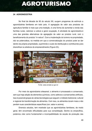 46
24 AGROINDÚSTRIA
No final da década de 90 do século XX, surgem programas de estímulo a
agroindústrias familiares em todo país. A agregação de valor aos produtos da
agricultura familiar é mais que uma tradição, é uma forma de aumentar a renda das
famílias rurais, valorizar a cultura e gerar ocupação. A atividade da agroindústria é
uma das grandes alternativas de agregação de valor ao produto rural, com o
beneficiamento do produto “in natura”. Com a implantação do turismo na propriedade,
isto se potencializa, na medida em que a comercialização do produto pode se dar
dentro da própria propriedade, suprimindo o custo de distribuição e contribuindo para
diversificar os atrativos do empreendimento (Figura 23).
.
Fonte: www.emater.pr.gov.br
Por meio da agroindústria artesanal, o alimento é processado e conservado,
sem que haja adição de elementos químicos, como aditivos e conservantes artificiais.
Isso é possível graças às várias tecnologias que seguem o método tradicional, cultural
e regional de transformação de alimentos. Com isso, os alimentos duram mais e não
perdem suas características específicas (cor, sabor e aroma).
Diversos estudos, tem mostrado que as agroindústrias familiares, de modo
geral, têm encontrado dificuldades para sua consolidação. Dentre os empecilhos,
podemos citar como fundamental a incompatibilidade da escala de produção das
 