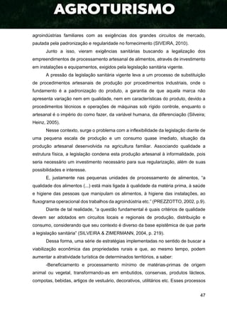 47
agroindústrias familiares com as exigências dos grandes circuitos de mercado,
pautada pela padronização e regularidade no fornecimento (SIVEIRA, 2010).
Junto a isso, vieram exigências sanitárias buscando a legalização dos
empreendimentos de processamento artesanal de alimentos, através de investimento
em instalações e equipamentos, exigidos pela legislação sanitária vigente.
A pressão da legislação sanitária vigente leva a um processo de substituição
de procedimentos artesanais de produção por procedimentos industriais, onde o
fundamento é a padronização do produto, a garantia de que aquela marca não
apresenta variação nem em qualidade, nem em características do produto, devido a
procedimentos técnicos e operações de máquinas sob rígido controle, enquanto o
artesanal é o império do como fazer, da variável humana, da diferenciação (Silveira;
Heinz, 2005).
Nesse contexto, surge o problema com a inflexibilidade da legislação diante de
uma pequena escala de produção e um consumo quase imediato, situação da
produção artesanal desenvolvida na agricultura familiar. Associando qualidade a
estrutura física, a legislação condena esta produção artesanal à informalidade, pois
seria necessário um investimento necessário para sua regularização, além de suas
possibilidades e interesse.
E, justamente nas pequenas unidades de processamento de alimentos, “a
qualidade dos alimentos (...) está mais ligada à qualidade da matéria prima, à saúde
e higiene das pessoas que manipulam os alimentos, à higiene das instalações, ao
fluxograma operacional dos trabalhos da agroindústria etc.” (PREZZOTTO, 2002, p.9).
Diante de tal realidade, “a questão fundamental é quais critérios de qualidade
devem ser adotados em circuitos locais e regionais de produção, distribuição e
consumo, considerando que seu contexto é diverso da base epistêmica de que parte
a legislação sanitária” (SILVEIRA & ZIMERMANN, 2004, p. 219).
Dessa forma, uma série de estratégias implementadas no sentido de buscar a
viabilização econômica das propriedades rurais e que, ao mesmo tempo, podem
aumentar a atratividade turística de determinados territórios, a saber:
-Beneficiamento e processamento mínimo de matérias-primas de origem
animal ou vegetal, transformando-as em embutidos, conservas, produtos lácteos,
compotas, bebidas, artigos de vestuário, decorativos, utilitários etc. Esses processos
 