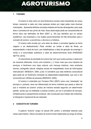 4
1 TURISMO
O turismo é visto como um dos fenômenos sociais mais importantes do nosso
tempo, acessível a cada vez mais pessoas ávidas por viajar pelas mais diversas
motivações. Apresenta distintos conceitos tratados de formas abrangentes, pois cada
área o conceitua do seu ponto de vista. Essa observação pode ser compreendida de
forma clara nas definições de Beni (2007, p. 34) que identifica que no campo
acadêmico, nas empresas e nos órgãos governamentais há três dimensões para o
conceito de turismo: a econômica, a técnica e a holística.
O turismo está envolto por uma série de ideias e conceitos ligados ao tema
viagens e ao deslocamento. Pode remeter ao turista a ideia de férias, ao
empreendedor a ideia de lucro, aos trabalhadores a ideia de geração de emprego e
renda e à comunidade autóctone a ideia de desenvolvimento local (PANOSSO
NETTO, 2010).
O crescimento da atividade do turismo faz com que muitos autores o observem
de maneiras diferentes. Como uma indústria [...] “muito mais que uma indústria de
serviços, é fenômeno com base cultural, com herança histórica, meio ambiente
diverso, cartografia natural, relações sociais de hospitalidade, troca de informações
interculturais” (MOESCH, 2000, p.20). O somatório que esta dinâmica sociocultural
gera parte de um fenômeno recheado de objetividade-subjetividade, que vem a ser
consumido por milhões de pessoas (MOESCH, 2000).
O turismo é entendido por Fonseca Filho (2007) como uma “prestação” de
serviços e, portanto, deve ser diferenciado do termo indústria que passa a ideia de
que a “indústria do turismo” produz de maneira seriada seguindo um determinado
padrão, sendo que na realidade o produto turístico, por ser a somatória de serviços,
infraestruturas e equipamentos turísticos, não é produzido aos moldes das indústrias,
é intangível e impossível de ser estocado.
2 CONCEITO DE TURISMO
A palavra “turismo” surgiu no século XIX, porém, a atividade estende suas
raízes pela história. Vários conceitos de turismo foram elaborados ao longo do tempo
 