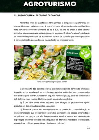 49
25 AGROINDUSTRIA: PRODUTOS ORGÂNICOS
Alimentos livres de agrotóxicos têm ganhado a simpatia e a preferência de
consumidores em todo o mundo. A busca por uma alimentação mais saudável tem
feito com que o consumo aumente de 15 a 30% ao ano no Brasil, e este sistema
produtivo alcance cada vez mais destaque no mercado. O rótulo “orgânico” é aplicado
às mercadorias produzidas de acordo com normas de controle que vão da produção
à comercialização, passando pela manipulação e o processamento.
Fonte: www.portaldoagronegocio.com.br
Grande parte dos estudos sobre a agricultura orgânica certificada enfatiza a
importância dos seus benefícios econômicos, sociais e ambientais e as oportunidades
que ela traz para os PBR. Entretanto, segundo Fonseca (2005), deve-se considerar a
AO de forma mais realista. De forma geral, a agricultura orgânica:
a) É um setor ainda muito pequeno, com exceção da produção de alguns
produtos em determinadas regiões ou países;
b) Enfrenta pontos de estrangulamento na produção, comercialização e
institucionalização que precisam ser superados. Destacam-se o acesso a mercados e
os prêmios nos preços que são frequentemente incertos mesmo em mercados de
exportação e normas técnicas não adequadas às diferentes realidades tecnológicas,
econômicas, políticas, geográficas, climáticas e culturais;
 