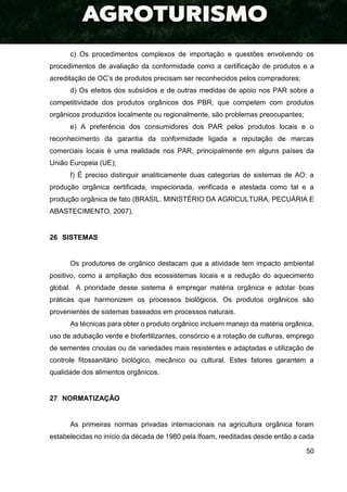 50
c) Os procedimentos complexos de importação e questões envolvendo os
procedimentos de avaliação da conformidade como a certificação de produtos e a
acreditação de OC’s de produtos precisam ser reconhecidos pelos compradores;
d) Os efeitos dos subsídios e de outras medidas de apoio nos PAR sobre a
competitividade dos produtos orgânicos dos PBR, que competem com produtos
orgânicos produzidos localmente ou regionalmente, são problemas preocupantes;
e) A preferência dos consumidores dos PAR pelos produtos locais e o
reconhecimento da garantia da conformidade ligada a reputação de marcas
comerciais locais é uma realidade nos PAR, principalmente em alguns países da
União Europeia (UE);
f) É preciso distinguir analiticamente duas categorias de sistemas de AO: a
produção orgânica certificada, inspecionada, verificada e atestada como tal e a
produção orgânica de fato (BRASIL. MINISTÉRIO DA AGRICULTURA, PECUÁRIA E
ABASTECIMENTO, 2007).
26 SISTEMAS
Os produtores de orgânico destacam que a atividade tem impacto ambiental
positivo, como a ampliação dos ecossistemas locais e a redução do aquecimento
global. A prioridade desse sistema é empregar matéria orgânica e adotar boas
práticas que harmonizem os processos biológicos. Os produtos orgânicos são
provenientes de sistemas baseados em processos naturais.
As técnicas para obter o produto orgânico incluem manejo da matéria orgânica,
uso de adubação verde e biofertilizantes, consórcio e a rotação de culturas, emprego
de sementes crioulas ou de variedades mais resistentes e adaptadas e utilização de
controle fitossanitário biológico, mecânico ou cultural. Estes fatores garantem a
qualidade dos alimentos orgânicos.
27 NORMATIZAÇÃO
As primeiras normas privadas internacionais na agricultura orgânica foram
estabelecidas no início da década de 1980 pela Ifoam, reeditadas desde então a cada
 