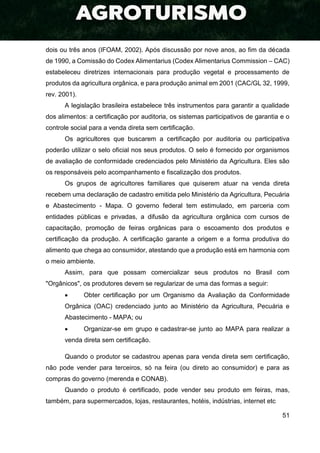 51
dois ou três anos (IFOAM, 2002). Após discussão por nove anos, ao fim da década
de 1990, a Comissão do Codex Alimentarius (Codex Alimentarius Commission – CAC)
estabeleceu diretrizes internacionais para produção vegetal e processamento de
produtos da agricultura orgânica, e para produção animal em 2001 (CAC/GL 32, 1999,
rev. 2001).
A legislação brasileira estabelece três instrumentos para garantir a qualidade
dos alimentos: a certificação por auditoria, os sistemas participativos de garantia e o
controle social para a venda direta sem certificação.
Os agricultores que buscarem a certificação por auditoria ou participativa
poderão utilizar o selo oficial nos seus produtos. O selo é fornecido por organismos
de avaliação de conformidade credenciados pelo Ministério da Agricultura. Eles são
os responsáveis pelo acompanhamento e fiscalização dos produtos.
Os grupos de agricultores familiares que quiserem atuar na venda direta
recebem uma declaração de cadastro emitida pelo Ministério da Agricultura, Pecuária
e Abastecimento - Mapa. O governo federal tem estimulado, em parceria com
entidades públicas e privadas, a difusão da agricultura orgânica com cursos de
capacitação, promoção de feiras orgânicas para o escoamento dos produtos e
certificação da produção. A certificação garante a origem e a forma produtiva do
alimento que chega ao consumidor, atestando que a produção está em harmonia com
o meio ambiente.
Assim, para que possam comercializar seus produtos no Brasil com
"Orgânicos", os produtores devem se regularizar de uma das formas a seguir:
 Obter certificação por um Organismo da Avaliação da Conformidade
Orgânica (OAC) credenciado junto ao Ministério da Agricultura, Pecuária e
Abastecimento - MAPA; ou
 Organizar-se em grupo e cadastrar-se junto ao MAPA para realizar a
venda direta sem certificação.
Quando o produtor se cadastrou apenas para venda direta sem certificação,
não pode vender para terceiros, só na feira (ou direto ao consumidor) e para as
compras do governo (merenda e CONAB).
Quando o produto é certificado, pode vender seu produto em feiras, mas,
também, para supermercados, lojas, restaurantes, hotéis, indústrias, internet etc
 