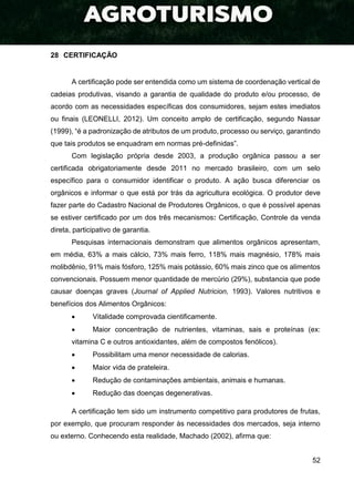 52
28 CERTIFICAÇÃO
A certificação pode ser entendida como um sistema de coordenação vertical de
cadeias produtivas, visando a garantia de qualidade do produto e/ou processo, de
acordo com as necessidades específicas dos consumidores, sejam estes imediatos
ou finais (LEONELLI, 2012). Um conceito amplo de certificação, segundo Nassar
(1999), “é a padronização de atributos de um produto, processo ou serviço, garantindo
que tais produtos se enquadram em normas pré-definidas”.
Com legislação própria desde 2003, a produção orgânica passou a ser
certificada obrigatoriamente desde 2011 no mercado brasileiro, com um selo
específico para o consumidor identificar o produto. A ação busca diferenciar os
orgânicos e informar o que está por trás da agricultura ecológica. O produtor deve
fazer parte do Cadastro Nacional de Produtores Orgânicos, o que é possível apenas
se estiver certificado por um dos três mecanismos: Certificação, Controle da venda
direta, participativo de garantia.
Pesquisas internacionais demonstram que alimentos orgânicos apresentam,
em média, 63% a mais cálcio, 73% mais ferro, 118% mais magnésio, 178% mais
molibdênio, 91% mais fósforo, 125% mais potássio, 60% mais zinco que os alimentos
convencionais. Possuem menor quantidade de mercúrio (29%), substancia que pode
causar doenças graves (Journal of Applied Nutricion, 1993). Valores nutritivos e
benefícios dos Alimentos Orgânicos:
 Vitalidade comprovada cientificamente.
 Maior concentração de nutrientes, vitaminas, sais e proteínas (ex:
vitamina C e outros antioxidantes, além de compostos fenólicos).
 Possibilitam uma menor necessidade de calorias.
 Maior vida de prateleira.
 Redução de contaminações ambientais, animais e humanas.
 Redução das doenças degenerativas.
A certificação tem sido um instrumento competitivo para produtores de frutas,
por exemplo, que procuram responder às necessidades dos mercados, seja interno
ou externo. Conhecendo esta realidade, Machado (2002), afirma que:
 