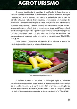 53
O sucesso da utilização da estratégia de certificação de frutas, legumes e
verduras depende da capacidade de monitoramento, poder de exclusão e reputação
da organização externa escolhida para garantir a conformidade com os padrões
adotados pelo varejo moderno. O domínio dos supermercados na comercialização de
alimentos e a crescente concentração do varejo, com grandes redes internacionais
adquirindo supermercados brasileiros, têm levado à internacionalização de padrões,
o que pode induzir ao entendimento de que, em pouco tempo, a certificação deixará
de interessar apenas a produtos exportáveis e assumirá importância também para os
produtos de consumo interno. Ou seja, quem não produzir com qualidade não
conseguirá espaço para seu produto, nem mesmo no mercado interno (MACHADO,
2002, p. 64).
Para conseguir a certificação é preciso seguir alguns passos e se adequar as
modificações exigidas atualmente pela legislação brasileira.
Fonte: www.projetosegundafeira.com.br
A primeira mudança é no nome. A certificação agora é conhecida
como Mecanismos de Controle para a Garantia da Qualidade Orgânica. Como podem
observar, são mecanismos, no plural mesmo. Há três formas de certificação, ou
melhor, de mecanismos de controle já vistos acima. E esta é a segunda grande
mudança na forma de garantir a qualidade orgânica do produto (CERVEIRA, 2015).
 