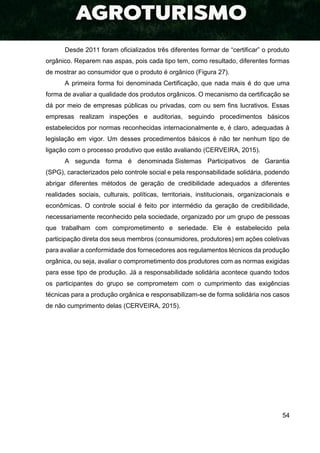 54
Desde 2011 foram oficializados três diferentes formar de “certificar” o produto
orgânico. Reparem nas aspas, pois cada tipo tem, como resultado, diferentes formas
de mostrar ao consumidor que o produto é orgânico (Figura 27).
A primeira forma foi denominada Certificação, que nada mais é do que uma
forma de avaliar a qualidade dos produtos orgânicos. O mecanismo da certificação se
dá por meio de empresas públicas ou privadas, com ou sem fins lucrativos. Essas
empresas realizam inspeções e auditorias, seguindo procedimentos básicos
estabelecidos por normas reconhecidas internacionalmente e, é claro, adequadas à
legislação em vigor. Um desses procedimentos básicos é não ter nenhum tipo de
ligação com o processo produtivo que estão avaliando (CERVEIRA, 2015).
A segunda forma é denominada Sistemas Participativos de Garantia
(SPG), caracterizados pelo controle social e pela responsabilidade solidária, podendo
abrigar diferentes métodos de geração de credibilidade adequados a diferentes
realidades sociais, culturais, políticas, territoriais, institucionais, organizacionais e
econômicas. O controle social é feito por intermédio da geração de credibilidade,
necessariamente reconhecido pela sociedade, organizado por um grupo de pessoas
que trabalham com comprometimento e seriedade. Ele é estabelecido pela
participação direta dos seus membros (consumidores, produtores) em ações coletivas
para avaliar a conformidade dos fornecedores aos regulamentos técnicos da produção
orgânica, ou seja, avaliar o comprometimento dos produtores com as normas exigidas
para esse tipo de produção. Já a responsabilidade solidária acontece quando todos
os participantes do grupo se comprometem com o cumprimento das exigências
técnicas para a produção orgânica e responsabilizam-se de forma solidária nos casos
de não cumprimento delas (CERVEIRA, 2015).
 