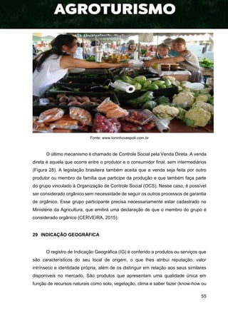 55
Fonte: www.toninhovespoli.com.br
O último mecanismo é chamado de Controle Social pela Venda Direta. A venda
direta é aquela que ocorre entre o produtor e o consumidor final, sem intermediários
(Figura 28). A legislação brasileira também aceita que a venda seja feita por outro
produtor ou membro da família que participe da produção e que também faça parte
do grupo vinculado à Organização de Controle Social (OCS). Nesse caso, é possível
ser considerado orgânico sem necessidade de seguir os outros processos de garantia
de orgânico. Esse grupo participante precisa necessariamente estar cadastrado no
Ministério da Agricultura, que emitirá uma declaração de que o membro do grupo é
considerado orgânico (CERVEIRA, 2015).
29 INDICAÇÃO GEOGRÁFICA
O registro de Indicação Geográfica (IG) é conferido a produtos ou serviços que
são característicos do seu local de origem, o que lhes atribui reputação, valor
intrínseco e identidade própria, além de os distinguir em relação aos seus similares
disponíveis no mercado. São produtos que apresentam uma qualidade única em
função de recursos naturais como solo, vegetação, clima e saber fazer (know-how ou
 
