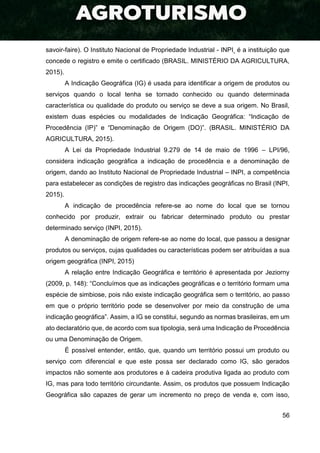 56
savoir-faire). O Instituto Nacional de Propriedade Industrial - INPI é a instituição que
concede o registro e emite o certificado (BRASIL. MINISTÉRIO DA AGRICULTURA,
2015).
A Indicação Geográfica (IG) é usada para identificar a origem de produtos ou
serviços quando o local tenha se tornado conhecido ou quando determinada
característica ou qualidade do produto ou serviço se deve a sua origem. No Brasil,
existem duas espécies ou modalidades de Indicação Geográfica: “Indicação de
Procedência (IP)” e “Denominação de Origem (DO)”. (BRASIL. MINISTÉRIO DA
AGRICULTURA, 2015).
A Lei da Propriedade Industrial 9.279 de 14 de maio de 1996 – LPI/96,
considera indicação geográfica a indicação de procedência e a denominação de
origem, dando ao Instituto Nacional de Propriedade Industrial – INPI, a competência
para estabelecer as condições de registro das indicações geográficas no Brasil (INPI,
2015).
A indicação de procedência refere-se ao nome do local que se tornou
conhecido por produzir, extrair ou fabricar determinado produto ou prestar
determinado serviço (INPI, 2015).
A denominação de origem refere-se ao nome do local, que passou a designar
produtos ou serviços, cujas qualidades ou características podem ser atribuídas a sua
origem geográfica (INPI, 2015)
A relação entre Indicação Geográfica e território é apresentada por Jeziorny
(2009, p. 148): “Concluímos que as indicações geográficas e o território formam uma
espécie de simbiose, pois não existe indicação geográfica sem o território, ao passo
em que o próprio território pode se desenvolver por meio da construção de uma
indicação geográfica”. Assim, a IG se constitui, segundo as normas brasileiras, em um
ato declaratório que, de acordo com sua tipologia, será uma Indicação de Procedência
ou uma Denominação de Origem.
É possível entender, então, que, quando um território possui um produto ou
serviço com diferencial e que este possa ser declarado como IG, são gerados
impactos não somente aos produtores e à cadeira produtiva ligada ao produto com
IG, mas para todo território circundante. Assim, os produtos que possuem Indicação
Geográfica são capazes de gerar um incremento no preço de venda e, com isso,
 