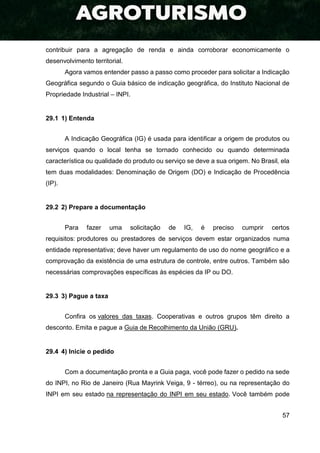 57
contribuir para a agregação de renda e ainda corroborar economicamente o
desenvolvimento territorial.
Agora vamos entender passo a passo como proceder para solicitar a Indicação
Geográfica segundo o Guia básico de indicação geográfica, do Instituto Nacional de
Propriedade Industrial – INPI.
29.1 1) Entenda
A Indicação Geográfica (IG) é usada para identificar a origem de produtos ou
serviços quando o local tenha se tornado conhecido ou quando determinada
característica ou qualidade do produto ou serviço se deve a sua origem. No Brasil, ela
tem duas modalidades: Denominação de Origem (DO) e Indicação de Procedência
(IP).
29.2 2) Prepare a documentação
Para fazer uma solicitação de IG, é preciso cumprir certos
requisitos: produtores ou prestadores de serviços devem estar organizados numa
entidade representativa; deve haver um regulamento de uso do nome geográfico e a
comprovação da existência de uma estrutura de controle, entre outros. Também são
necessárias comprovações específicas às espécies da IP ou DO.
29.3 3) Pague a taxa
Confira os valores das taxas. Cooperativas e outros grupos têm direito a
desconto. Emita e pague a Guia de Recolhimento da União (GRU).
29.4 4) Inicie o pedido
Com a documentação pronta e a Guia paga, você pode fazer o pedido na sede
do INPI, no Rio de Janeiro (Rua Mayrink Veiga, 9 - térreo), ou na representação do
INPI em seu estado na representação do INPI em seu estado. Você também pode
 